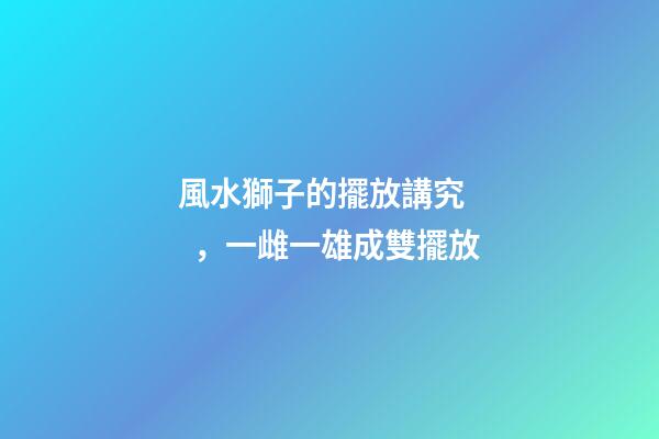 風水獅子的擺放講究，一雌一雄成雙擺放